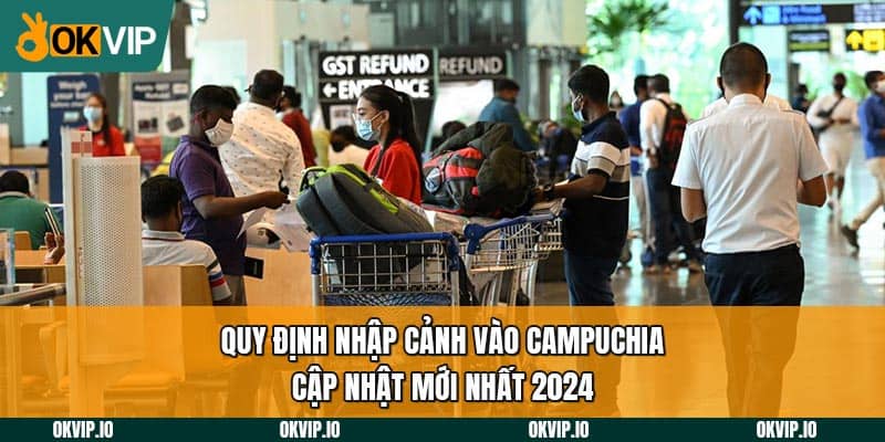 Quy định nhập cảnh vào Campuchia cập nhật mới nhất 2024